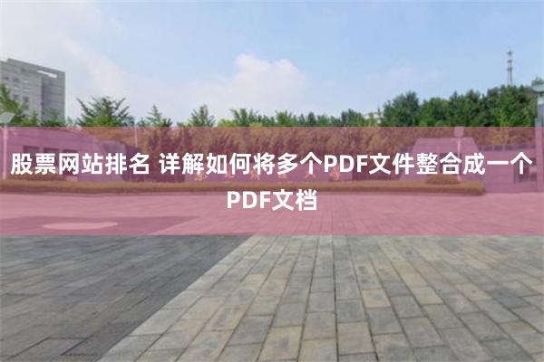 股票网站排名 详解如何将多个PDF文件整合成一个PDF文档