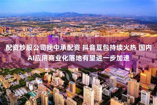 配资炒股公司找中承配资 抖音豆包持续火热 国内AI应用商业化落地有望进一步加速