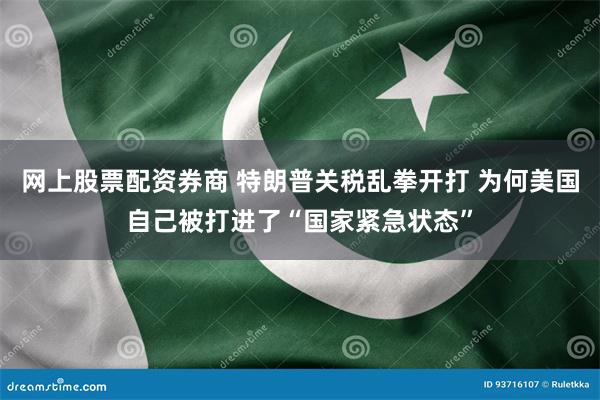 网上股票配资券商 特朗普关税乱拳开打 为何美国自己被打进了“国家紧急状态”