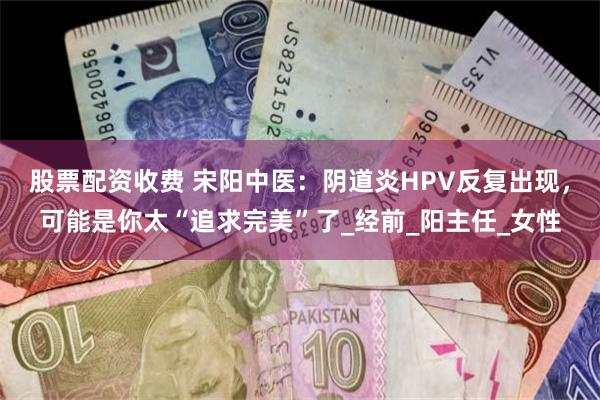 股票配资收费 宋阳中医：阴道炎HPV反复出现，可能是你太“追求完美”了_经前_阳主任_女性
