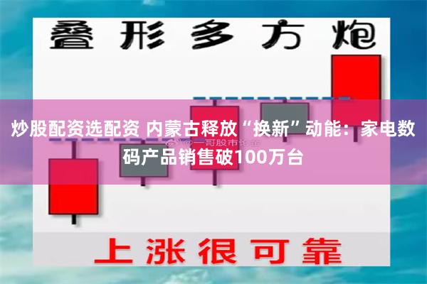 炒股配资选配资 内蒙古释放“换新”动能：家电数码产品销售破100万台