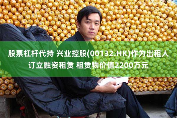 股票杠杆代持 兴业控股(00132.HK)作为出租人订立融资租赁 租赁物价值2200万元