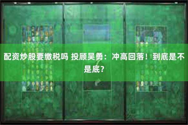 配资炒股要缴税吗 投顾吴勇：冲高回落！到底是不是底？