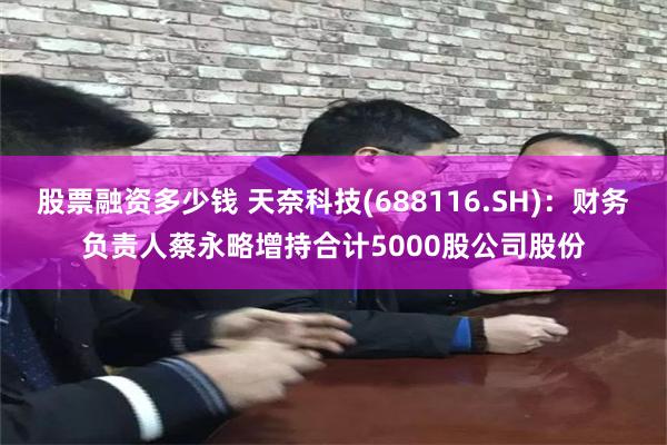 股票融资多少钱 天奈科技(688116.SH)：财务负责人蔡永略增持合计5000股公司股份