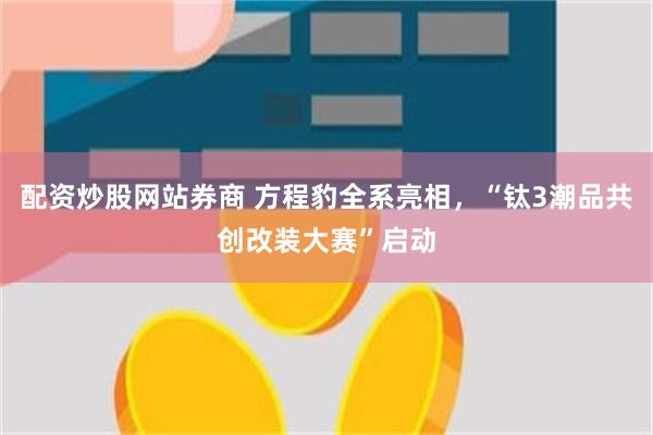 配资炒股网站券商 方程豹全系亮相，“钛3潮品共创改装大赛”启动