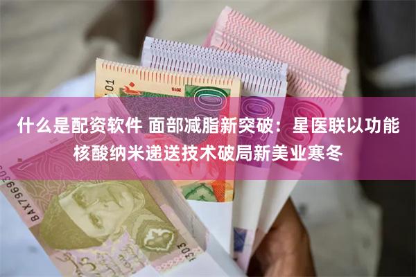 什么是配资软件 面部减脂新突破：星医联以功能核酸纳米递送技术破局新美业寒冬