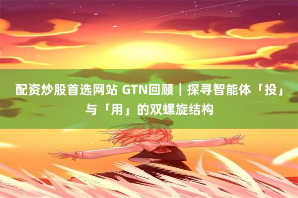 配资炒股首选网站 GTN回顾｜探寻智能体「投」与「用」的双螺旋结构