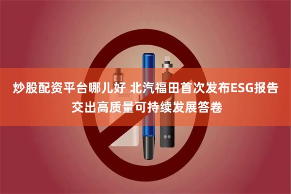 炒股配资平台哪儿好 北汽福田首次发布ESG报告 交出高质量可持续发展答卷