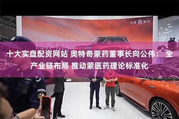十大实盘配资网站 奥特奇蒙药董事长向公伟： 全产业链布局 推动蒙医药理论标准化