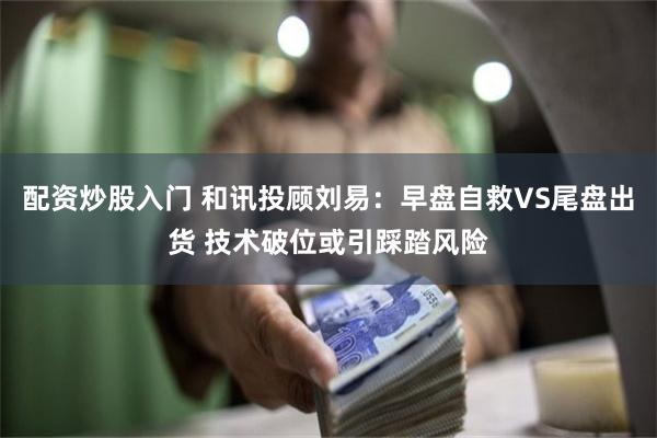 配资炒股入门 和讯投顾刘易：早盘自救VS尾盘出货 技术破位或引踩踏风险