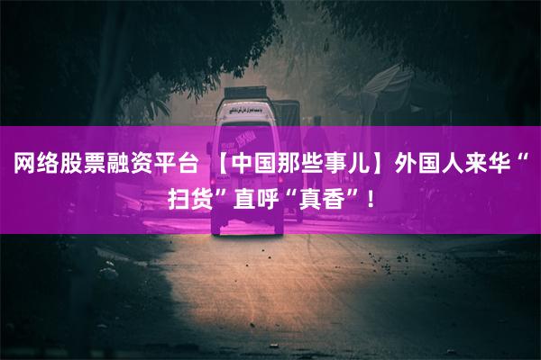 网络股票融资平台 【中国那些事儿】外国人来华“扫货”直呼“真香”！