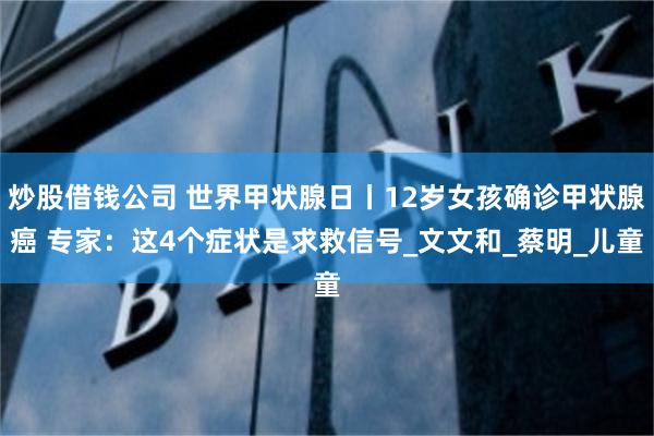 炒股借钱公司 世界甲状腺日丨12岁女孩确诊甲状腺癌 专家：这4个症状是求救信号_文文和_蔡明_儿童