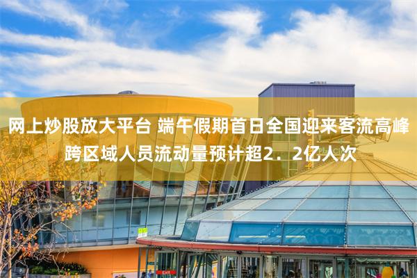 网上炒股放大平台 端午假期首日全国迎来客流高峰 跨区域人员流动量预计超2．2亿人次