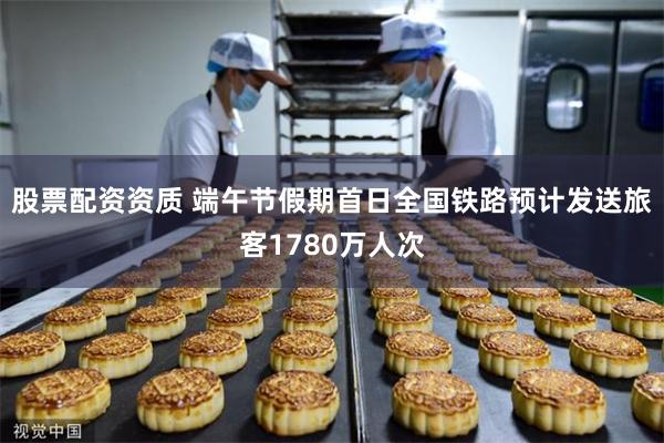 股票配资资质 端午节假期首日全国铁路预计发送旅客1780万人次