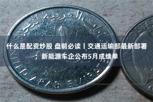 什么是配资炒股 盘前必读丨交通运输部最新部署；新能源车企公布5月成绩单