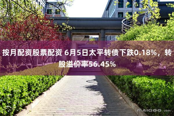按月配资股票配资 6月5日太平转债下跌0.18%，转股溢价率56.45%
