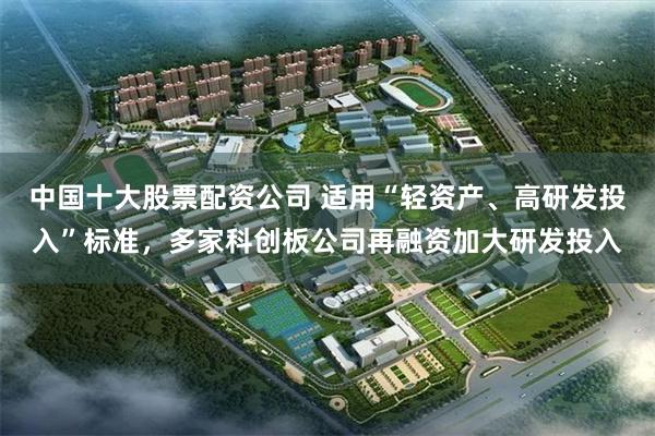 中国十大股票配资公司 适用“轻资产、高研发投入”标准，多家科创板公司再融资加大研发投入