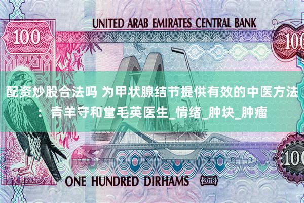 配资炒股合法吗 为甲状腺结节提供有效的中医方法：青羊守和堂毛英医生_情绪_肿块_肿瘤