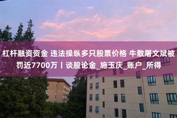 杠杆融资资金 违法操纵多只股票价格 牛散屠文斌被罚近7700万丨谈股论金_施玉庆_账户_所得