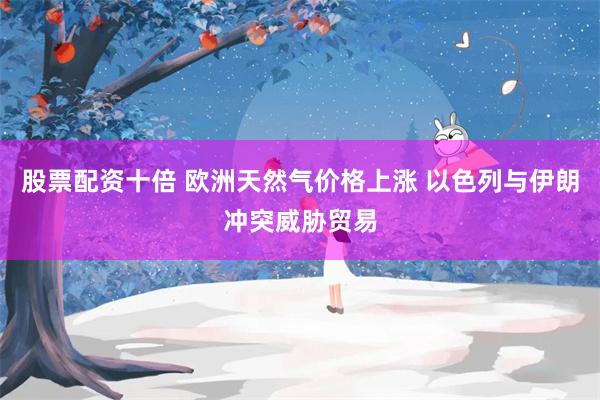 股票配资十倍 欧洲天然气价格上涨 以色列与伊朗冲突威胁贸易