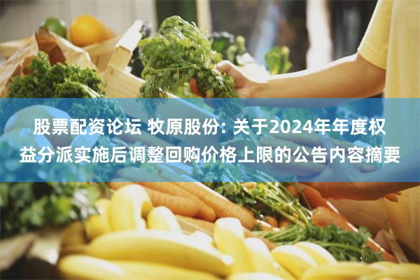 股票配资论坛 牧原股份: 关于2024年年度权益分派实施后调整回购价格上限的公告内容摘要