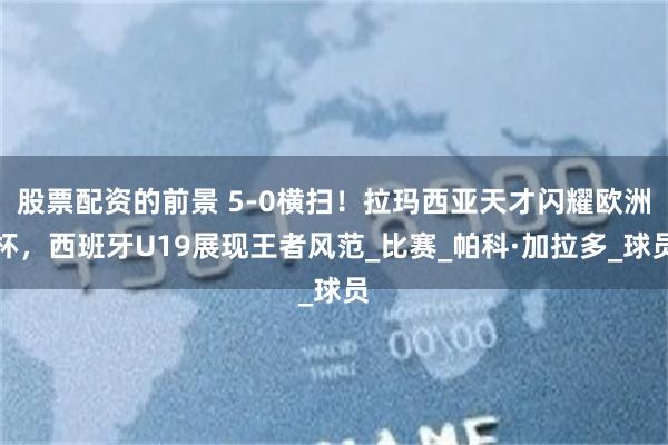 股票配资的前景 5-0横扫！拉玛西亚天才闪耀欧洲杯，西班牙U19展现王者风范_比赛_帕科·加拉多_球员