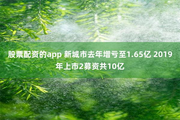 股票配资的app 新城市去年增亏至1.65亿 2019年上市2募资共10亿