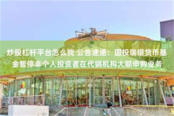 炒股杠杆平台怎么找 公告速递：国投瑞银货币基金暂停非个人投资者在代销机构大额申购业务