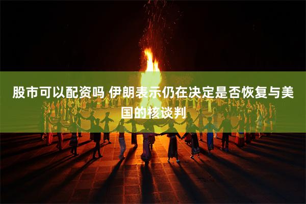 股市可以配资吗 伊朗表示仍在决定是否恢复与美国的核谈判