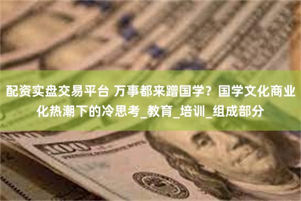 配资实盘交易平台 万事都来蹭国学？国学文化商业化热潮下的冷思考_教育_培训_组成部分
