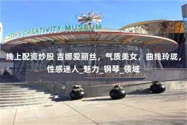 线上配资炒股 吉娜爱丽丝，气质美女，曲线玲珑，性感迷人_魅力_钢琴_领域